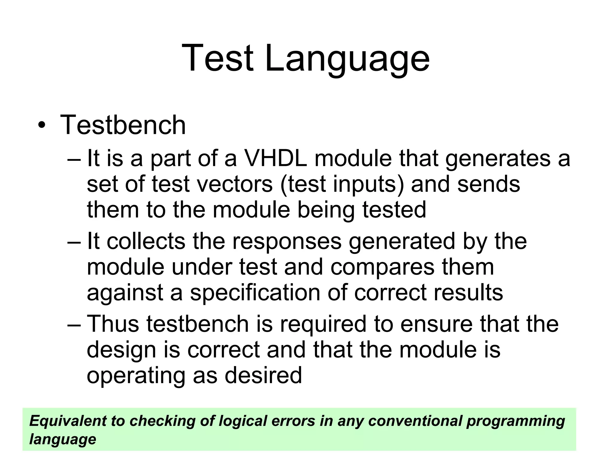 Test Language
• Testbench
– It is a part of a VHDL module that generates a
set of test vectors (test inputs) and sends
them to the module being tested
– It collects the responses generated by the
module under test and compares them
against a specification of correct results
– Thus testbench is required to ensure that the
design is correct and that the module is
operating as desired
Equivalent to checking of logical errors in any conventional programming
language
 