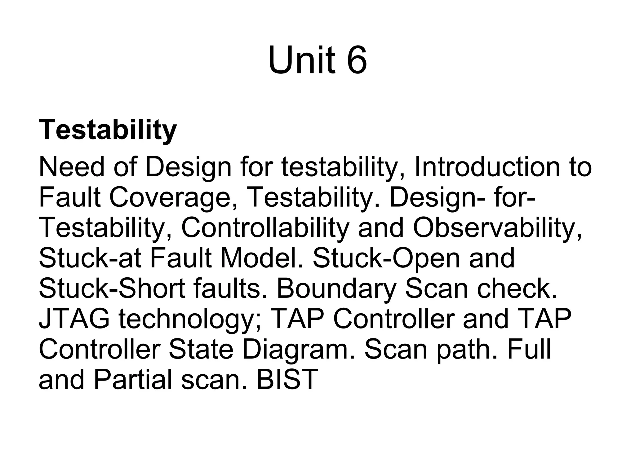Unit 6
Testability
Need of Design for testability, Introduction to
Fault Coverage, Testability. Design- for-
Testability, Controllability and Observability,
Stuck-at Fault Model. Stuck-Open and
Stuck-Short faults. Boundary Scan check.
JTAG technology; TAP Controller and TAP
Controller State Diagram. Scan path. Full
and Partial scan. BIST
 