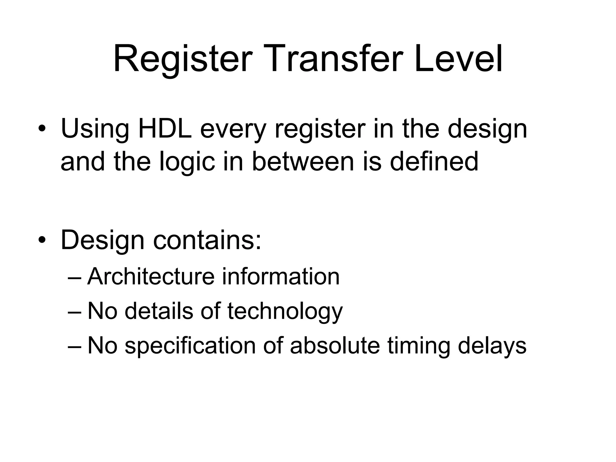 Register Transfer Level
• Using HDL every register in the design
and the logic in between is defined
• Design contains:
– Architecture information
– No details of technology
– No specification of absolute timing delays
 