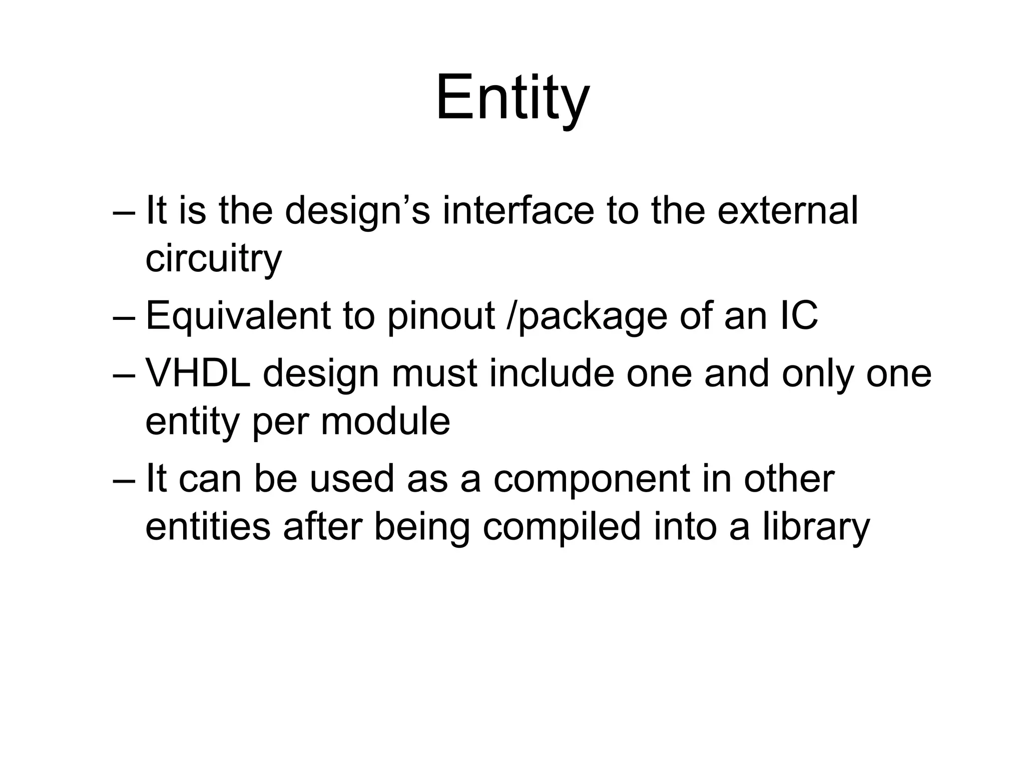 Entity
– It is the design’s interface to the external
circuitry
– Equivalent to pinout /package of an IC
– VHDL design must include one and only one
entity per module
– It can be used as a component in other
entities after being compiled into a library
 