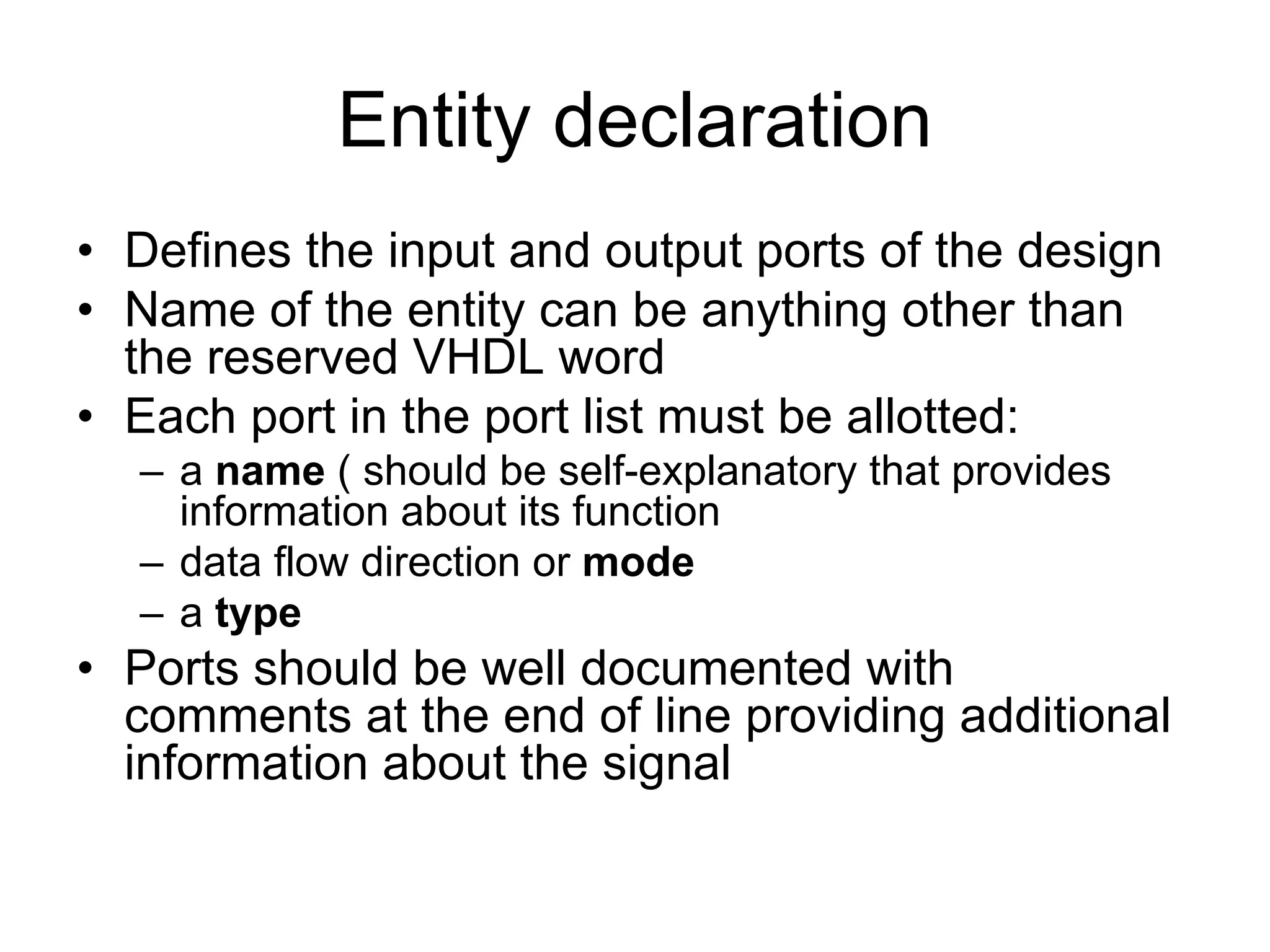 Entity declaration
• Defines the input and output ports of the design
• Name of the entity can be anything other than
the reserved VHDL word
• Each port in the port list must be allotted:
– a name ( should be self-explanatory that provides
information about its function
– data flow direction or mode
– a type
• Ports should be well documented with
comments at the end of line providing additional
information about the signal
 