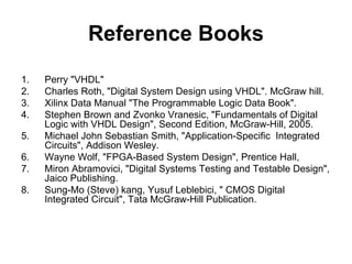 Reference Books
1. Perry "VHDL"
2. Charles Roth, "Digital System Design using VHDL". McGraw hill.
3. Xilinx Data Manual "The Programmable Logic Data Book".
4. Stephen Brown and Zvonko Vranesic, "Fundamentals of Digital
Logic with VHDL Design", Second Edition, McGraw-Hill, 2005.
5. Michael John Sebastian Smith, "Application-Specific Integrated
Circuits", Addison Wesley.
6. Wayne Wolf, "FPGA-Based System Design", Prentice Hall,
7. Miron Abramovici, "Digital Systems Testing and Testable Design",
Jaico Publishing.
8. Sung-Mo (Steve) kang, Yusuf Leblebici, " CMOS Digital
Integrated Circuit", Tata McGraw-Hill Publication.
 