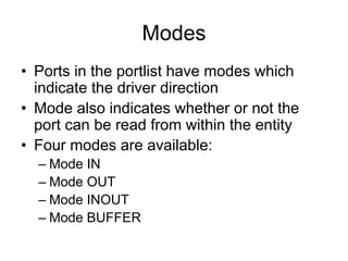 Modes
• Ports in the portlist have modes which
indicate the driver direction
• Mode also indicates whether or not the
port can be read from within the entity
• Four modes are available:
– Mode IN
– Mode OUT
– Mode INOUT
– Mode BUFFER
 