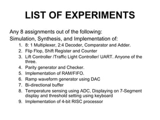 LIST OF EXPERIMENTS
Any 8 assignments out of the following:
Simulation, Synthesis, and Implementation of:
1. 8: 1 Multiplexer, 2:4 Decoder, Comparator and Adder.
2. Flip Flop, Shift Register and Counter
3. Lift Controller /Traffic Light Controller/ UART. Anyone of the
three.
4. Parity generator and Checker.
5. Implementation of RAM/FIFO.
6. Ramp waveform generator using DAC
7. Bi-directional buffer
8. Temperature sensing using ADC, Displaying on 7-Segment
display and threshold setting using keyboard
9. Implementation of 4-bit RISC processor
 