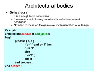 Architectural bodies
• Behavioural
– It is the high-level description
– It contains a set of assignment statements to represent
behaviour
– No need to focus on the gate-level implementation of a design
Example:
architecture behave of and_gate is
begin
process ( a, b )
if a=‘1’ and b=‘1’ then
c <= ‘1’ ;
else
c <=‘0’ ;
end if ;
end process ;
end behave ;
 