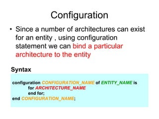 Configuration
• Since a number of architectures can exist
for an entity , using configuration
statement we can bind a particular
architecture to the entity
configuration CONFIGURATION_NAME of ENTITY_NAME is
for ARCHITECTURE_NAME
end for;
end CONFIGURATION_NAME;
Syntax
 