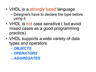 • VHDL is a strongly typed language
– Designers have to declare the type before
using it
• VHDL is not case sensitive ( but avoid
mixed cases as a good programming
practice)
• VHDL supports a wide variety of data
types and operators
– OBJECTS
– OPERATORS
– AGGREGATES
 