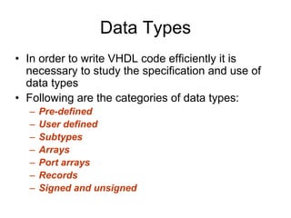 Data Types
• In order to write VHDL code efficiently it is
necessary to study the specification and use of
data types
• Following are the categories of data types:
– Pre-defined
– User defined
– Subtypes
– Arrays
– Port arrays
– Records
– Signed and unsigned
 