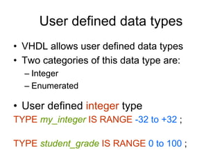 User defined data types
• VHDL allows user defined data types
• Two categories of this data type are:
– Integer
– Enumerated
• User defined integer type
TYPE my_integer IS RANGE -32 to +32 ;
TYPE student_grade IS RANGE 0 to 100 ;
 