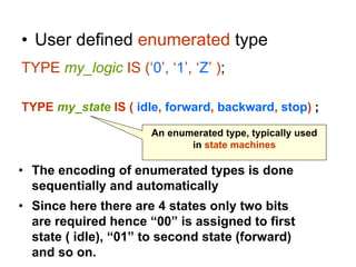• User defined enumerated type
TYPE my_logic IS (‘0’, ‘1’, ‘Z’ );
TYPE my_state IS ( idle, forward, backward, stop) ;
An enumerated type, typically used
in state machines
• The encoding of enumerated types is done
sequentially and automatically
• Since here there are 4 states only two bits
are required hence “00” is assigned to first
state ( idle), “01” to second state (forward)
and so on.
 