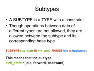 Subtypes
• A SUBTYPE is a TYPE with a constraint
• Though operations between data of
different types are not allowed, they are
allowed between the subtype and its
corresponding base type
SUBTYPE sub_state IS my_state RANGE idle to backward ;
This means that the subtype
sub_state =(idle, forward, backward)
 