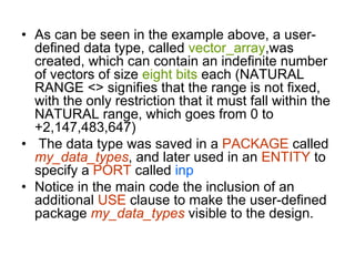 • As can be seen in the example above, a user-
defined data type, called vector_array,was
created, which can contain an indefinite number
of vectors of size eight bits each (NATURAL
RANGE <> signifies that the range is not fixed,
with the only restriction that it must fall within the
NATURAL range, which goes from 0 to
+2,147,483,647)
• The data type was saved in a PACKAGE called
my_data_types, and later used in an ENTITY to
specify a PORT called inp
• Notice in the main code the inclusion of an
additional USE clause to make the user-defined
package my_data_types visible to the design.
 