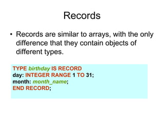 Records
• Records are similar to arrays, with the only
difference that they contain objects of
different types.
TYPE birthday IS RECORD
day: INTEGER RANGE 1 TO 31;
month: month_name;
END RECORD;
 