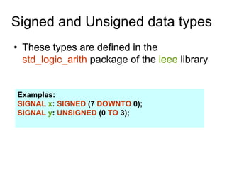 Signed and Unsigned data types
• These types are defined in the
std_logic_arith package of the ieee library
Examples:
SIGNAL x: SIGNED (7 DOWNTO 0);
SIGNAL y: UNSIGNED (0 TO 3);
 