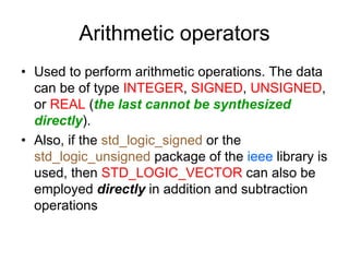 Arithmetic operators
• Used to perform arithmetic operations. The data
can be of type INTEGER, SIGNED, UNSIGNED,
or REAL (the last cannot be synthesized
directly).
• Also, if the std_logic_signed or the
std_logic_unsigned package of the ieee library is
used, then STD_LOGIC_VECTOR can also be
employed directly in addition and subtraction
operations
 