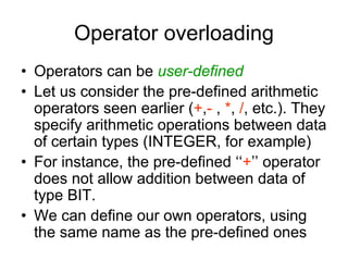 Operator overloading
• Operators can be user-defined
• Let us consider the pre-defined arithmetic
operators seen earlier (+,- , *, /, etc.). They
specify arithmetic operations between data
of certain types (INTEGER, for example)
• For instance, the pre-defined ‘‘+’’ operator
does not allow addition between data of
type BIT.
• We can define our own operators, using
the same name as the pre-defined ones
 