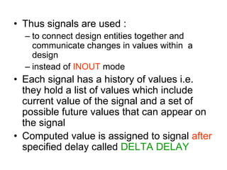 • Thus signals are used :
– to connect design entities together and
communicate changes in values within a
design
– instead of INOUT mode
• Each signal has a history of values i.e.
they hold a list of values which include
current value of the signal and a set of
possible future values that can appear on
the signal
• Computed value is assigned to signal after
specified delay called DELTA DELAY
 