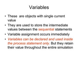 Variables
• These are objects with single current
value
• They are used to store the intermediate
values between the sequential statements
• Variable assignment occurs immediately
• Variables can be declared and used inside
the process statement only. But they retain
their value throughout the entire simulation
 