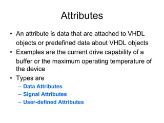 Attributes
• An attribute is data that are attached to VHDL
objects or predefined data about VHDL objects
• Examples are the current drive capability of a
buffer or the maximum operating temperature of
the device
• Types are
– Data Attributes
– Signal Attributes
– User-defined Attributes
 