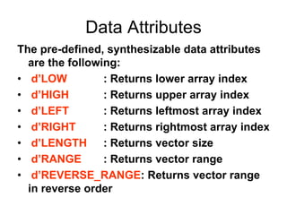 Data Attributes
The pre-defined, synthesizable data attributes
are the following:
• d’LOW : Returns lower array index
• d’HIGH : Returns upper array index
• d’LEFT : Returns leftmost array index
• d’RIGHT : Returns rightmost array index
• d’LENGTH : Returns vector size
• d’RANGE : Returns vector range
• d’REVERSE_RANGE: Returns vector range
in reverse order
 