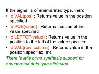 If the signal is of enumerated type, then:
• d’VAL(pos) : Returns value in the position
specified
• d’POS(value) : Returns position of the
value specified
• d’LEFTOF(value) : Returns value in the
position to the left of the value specified
• d’VAL(row, column) : Returns value in the
position specified; etc
There is little or no synthesis support for
enumerated data type attributes
 