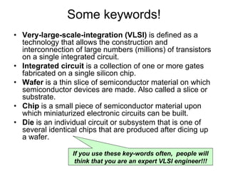 Some keywords!
• Very-large-scale-integration (VLSI) is defined as a
technology that allows the construction and
interconnection of large numbers (millions) of transistors
on a single integrated circuit.
• Integrated circuit is a collection of one or more gates
fabricated on a single silicon chip.
• Wafer is a thin slice of semiconductor material on which
semiconductor devices are made. Also called a slice or
substrate.
• Chip is a small piece of semiconductor material upon
which miniaturized electronic circuits can be built.
• Die is an individual circuit or subsystem that is one of
several identical chips that are produced after dicing up
a wafer.
If you use these key-words often, people will
think that you are an expert VLSI engineer!!!
 