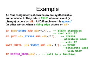Example
All four assignments shown below are synthesizable
and equivalent. They return TRUE when an event (a
change) occurs on clk, AND if such event is upward
(in other words, when a rising edge occurs on clk)
IF (clk'EVENT AND clk='1')... -- EVENT attribute
-- used with IF
IF (NOT clk'STABLE AND clk='1')... -- STABLE
--attribute used
-- with IF
WAIT UNTIL (clk'EVENT AND clk='1'); -- EVENT
--attribute used
-- with WAIT
IF RISING_EDGE(clk)... -- call to a function
 