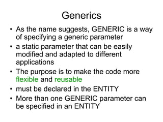 Generics
• As the name suggests, GENERIC is a way
of specifying a generic parameter
• a static parameter that can be easily
modified and adapted to different
applications
• The purpose is to make the code more
flexible and reusable
• must be declared in the ENTITY
• More than one GENERIC parameter can
be specified in an ENTITY
 
