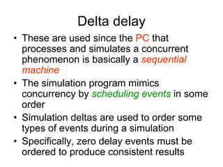 Delta delay
• These are used since the PC that
processes and simulates a concurrent
phenomenon is basically a sequential
machine
• The simulation program mimics
concurrency by scheduling events in some
order
• Simulation deltas are used to order some
types of events during a simulation
• Specifically, zero delay events must be
ordered to produce consistent results
 