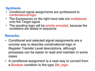Synthesis
• Conditional signal assignments are synthesized to
combinational logic
• The Expressions on the right hand side are multiplexed
onto the Target signal
• The resulting logic will be priority encoded, because the
conditions are tested in sequence
Remarks:
• Conditional and selected signal assignments are a
concise way to describe combinational logic in
Register Transfer Level descriptions, although
processes can be easier to read and maintain in some
cases
• A conditional assignment is a neat way to convert from
a Boolean condition to the type Std_logic
 