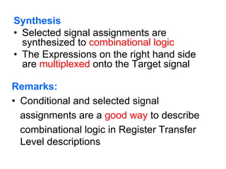 Synthesis
• Selected signal assignments are
synthesized to combinational logic
• The Expressions on the right hand side
are multiplexed onto the Target signal
Remarks:
• Conditional and selected signal
assignments are a good way to describe
combinational logic in Register Transfer
Level descriptions
 