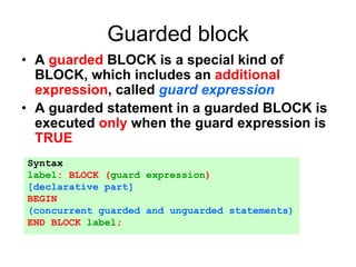 Guarded block
• A guarded BLOCK is a special kind of
BLOCK, which includes an additional
expression, called guard expression
• A guarded statement in a guarded BLOCK is
executed only when the guard expression is
TRUE
Syntax
label: BLOCK (guard expression)
[declarative part]
BEGIN
(concurrent guarded and unguarded statements)
END BLOCK label;
 