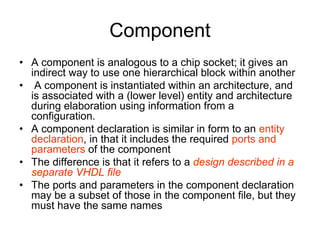 Component
• A component is analogous to a chip socket; it gives an
indirect way to use one hierarchical block within another
• A component is instantiated within an architecture, and
is associated with a (lower level) entity and architecture
during elaboration using information from a
configuration.
• A component declaration is similar in form to an entity
declaration, in that it includes the required ports and
parameters of the component
• The difference is that it refers to a design described in a
separate VHDL file
• The ports and parameters in the component declaration
may be a subset of those in the component file, but they
must have the same names
 