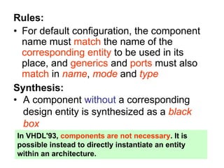 Rules:
• For default configuration, the component
name must match the name of the
corresponding entity to be used in its
place, and generics and ports must also
match in name, mode and type
Synthesis:
• A component without a corresponding
design entity is synthesized as a black
box
In VHDL'93, components are not necessary. It is
possible instead to directly instantiate an entity
within an architecture.
 