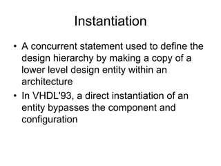 Instantiation
• A concurrent statement used to define the
design hierarchy by making a copy of a
lower level design entity within an
architecture
• In VHDL'93, a direct instantiation of an
entity bypasses the component and
configuration
 