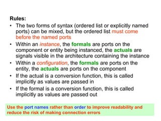 Rules:
• The two forms of syntax (ordered list or explicitly named
ports) can be mixed, but the ordered list must come
before the named ports
• Within an instance, the formals are ports on the
component or entity being instanced, the actuals are
signals visible in the architecture containing the instance
• Within a configuration, the formals are ports on the
entity, the actuals are ports on the component
• If the actual is a conversion function, this is called
implicitly as values are passed in
• If the formal is a conversion function, this is called
implicitly as values are passed out
Use the port names rather than order to improve readability and
reduce the risk of making connection errors
 