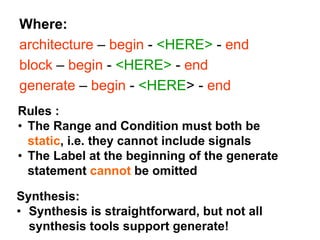 Where:
architecture – begin - <HERE> - end
block – begin - <HERE> - end
generate – begin - <HERE> - end
Rules :
• The Range and Condition must both be
static, i.e. they cannot include signals
• The Label at the beginning of the generate
statement cannot be omitted
Synthesis:
• Synthesis is straightforward, but not all
synthesis tools support generate!
 