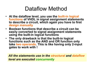 Dataflow Method
• At the dataflow level, you use the built-in logical
functions of VHDL in signal assignment statements
to describe a circuit, which again you have to first
design manually
• Boolean functions that describe a circuit can be
easily converted to signal assignment statements
using the built-in logical functions
• The only drawback is that the built-in logical
functions such as the AND and OR function only
take two operands. This is like having only 2-input
gates to work with !
All the statements use in the structural and dataflow
level are executed concurrently
 