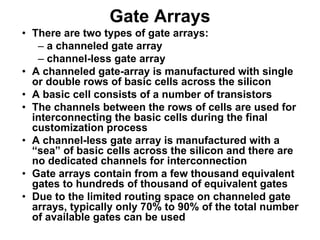 Gate Arrays
• There are two types of gate arrays:
– a channeled gate array
– channel-less gate array
• A channeled gate-array is manufactured with single
or double rows of basic cells across the silicon
• A basic cell consists of a number of transistors
• The channels between the rows of cells are used for
interconnecting the basic cells during the final
customization process
• A channel-less gate array is manufactured with a
“sea” of basic cells across the silicon and there are
no dedicated channels for interconnection
• Gate arrays contain from a few thousand equivalent
gates to hundreds of thousand of equivalent gates
• Due to the limited routing space on channeled gate
arrays, typically only 70% to 90% of the total number
of available gates can be used
 