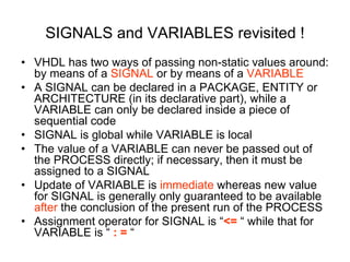 SIGNALS and VARIABLES revisited !
• VHDL has two ways of passing non-static values around:
by means of a SIGNAL or by means of a VARIABLE
• A SIGNAL can be declared in a PACKAGE, ENTITY or
ARCHITECTURE (in its declarative part), while a
VARIABLE can only be declared inside a piece of
sequential code
• SIGNAL is global while VARIABLE is local
• The value of a VARIABLE can never be passed out of
the PROCESS directly; if necessary, then it must be
assigned to a SIGNAL
• Update of VARIABLE is immediate whereas new value
for SIGNAL is generally only guaranteed to be available
after the conclusion of the present run of the PROCESS
• Assignment operator for SIGNAL is “<= “ while that for
VARIABLE is “ : = “
 