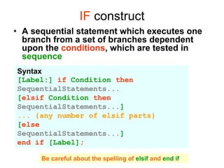 IF construct
• A sequential statement which executes one
branch from a set of branches dependent
upon the conditions, which are tested in
sequence
Syntax
[Label:] if Condition then
SequentialStatements...
[elsif Condition then
SequentialStatements...]
... {any number of elsif parts}
[else
SequentialStatements...]
end if [Label];
Be careful about the spelling of elsif and end if
 