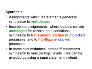 Synthesis
• Assignments within if statements generally
synthesize to multiplexers
• Incomplete assignments, where outputs remain
unchanged for certain input conditions,
synthesize to transparent latches in unclocked
processes, and to flip-flops in clocked
processes
• In some circumstances, nested if statements
synthesize to multiple logic levels. This can be
avoided by using a case statement instead
 