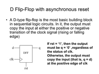 D Flip-Flop with asynchronous reset
• A D-type flip-flop is the most basic building block
in sequential logic circuits. In it, the output must
copy the input at either the positive or negative
transition of the clock signal (rising or falling
edge)
If rst = ‘1’, then the output
must be q = ‘0’ ,regardless of
the status of clk.
Otherwise, the output must
copy the input (that is, q = d)
at the positive edge of clk
 