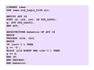 LIBRARY ieee;
USE ieee.std_logic_1164.all;
ENTITY dff IS
PORT (d, clk, rst: IN STD_LOGIC;
q: OUT STD_LOGIC);
END dff;
ARCHITECTURE behavior OF dff IS
BEGIN
PROCESS (clk, rst)
BEGIN
IF (rst='1') THEN
q <= '0';
ELSIF (clk'EVENT AND clk='1') THEN
q <= d;
END IF;
END PROCESS;
END behavior;
 