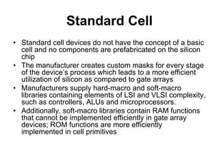 Standard Cell
• Standard cell devices do not have the concept of a basic
cell and no components are prefabricated on the silicon
chip
• The manufacturer creates custom masks for every stage
of the device’s process which leads to a more efficient
utilization of silicon as compared to gate arrays
• Manufacturers supply hard-macro and soft-macro
libraries containing elements of LSI and VLSI complexity,
such as controllers, ALUs and microprocessors.
• Additionally, soft-macro libraries contain RAM functions
that cannot be implemented efficiently in gate array
devices; ROM functions are more efficiently
implemented in cell primitives
 