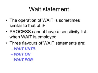 Wait statement
• The operation of WAIT is sometimes
similar to that of IF
• PROCESS cannot have a sensitivity list
when WAIT is employed
• Three flavours of WAIT statements are:
– WAIT UNTIL
– WAIT ON
– WAIT FOR
 