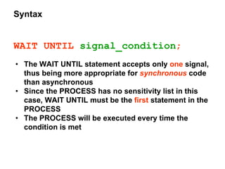 Syntax
WAIT UNTIL signal_condition;
• The WAIT UNTIL statement accepts only one signal,
thus being more appropriate for synchronous code
than asynchronous
• Since the PROCESS has no sensitivity list in this
case, WAIT UNTIL must be the first statement in the
PROCESS
• The PROCESS will be executed every time the
condition is met
 