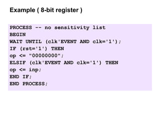 Example ( 8-bit register )
PROCESS -- no sensitivity list
BEGIN
WAIT UNTIL (clk'EVENT AND clk='1');
IF (rst='1') THEN
op <= "00000000";
ELSIF (clk'EVENT AND clk='1') THEN
op <= inp;
END IF;
END PROCESS;
 
