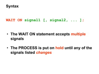 Syntax
WAIT ON signal1 [, signal2, ... ];
• The WAIT ON statement accepts multiple
signals
• The PROCESS is put on hold until any of the
signals listed changes
 