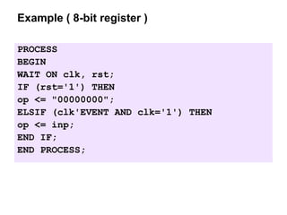 Example ( 8-bit register )
PROCESS
BEGIN
WAIT ON clk, rst;
IF (rst='1') THEN
op <= "00000000";
ELSIF (clk'EVENT AND clk='1') THEN
op <= inp;
END IF;
END PROCESS;
 